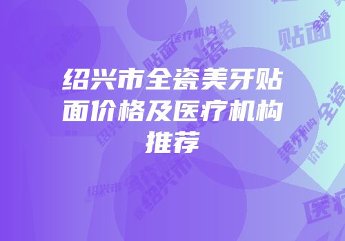 绍兴市全瓷美牙贴面价格及医疗机构推荐
