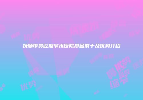 抚顺市鼻腔缩窄术医院排名前十及优势介绍