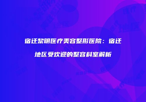 宿迁黎明医疗美容整形医院：宿迁地区受欢迎的整容科室解析
