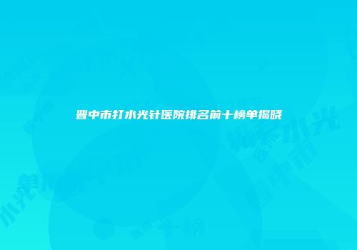晋中市打水光针医院排名前十榜单揭晓