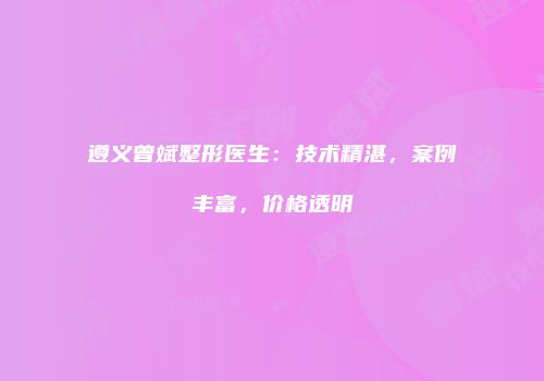 遵义曾斌整形医生：技术精湛，案例丰富，价格透明