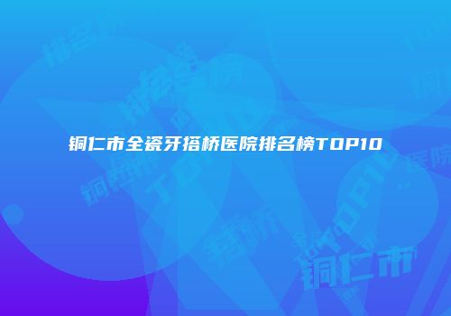 铜仁市全瓷牙搭桥医院排名榜TOP10