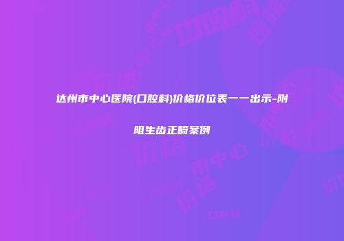 达州市中心医院(口腔科)价格价位表一一出示-附阻生齿正畸案例