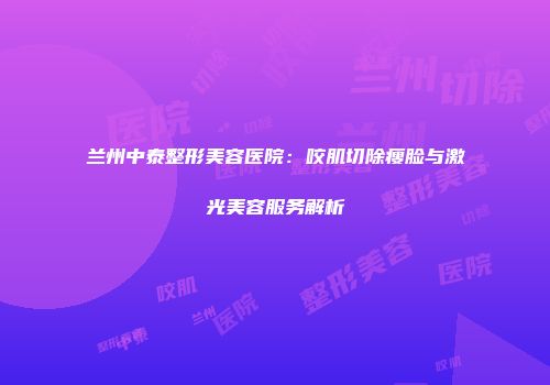 兰州中泰整形美容医院：咬肌切除瘦脸与激光美容服务解析
