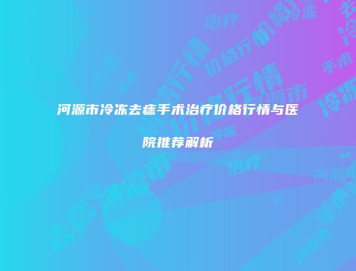 河源市冷冻去痣手术治疗价格行情与医院推荐解析