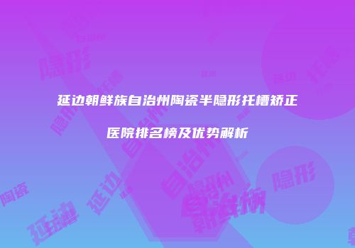 延边朝鲜族自治州陶瓷半隐形托槽矫正医院排名榜及优势解析
