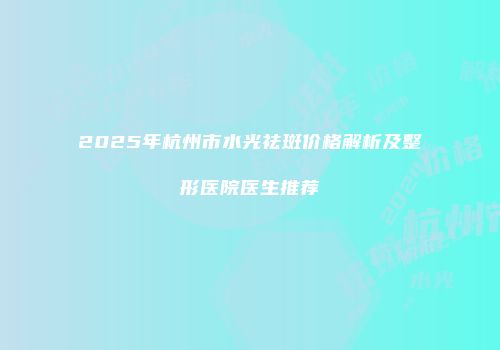 2025年杭州市水光祛斑价格解析及整形医院医生推荐