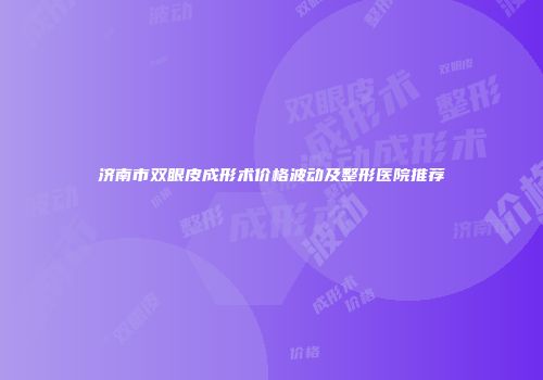 济南市双眼皮成形术价格波动及整形医院推荐