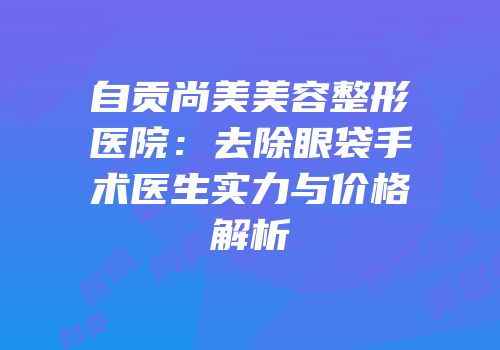 自贡尚美美容整形医院：去除眼袋手术医生实力与价格解析