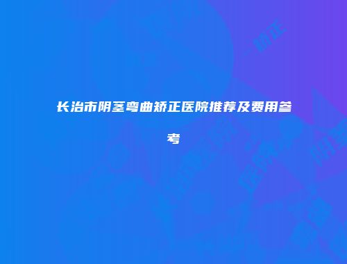 长治市阴茎弯曲矫正医院推荐及费用参考