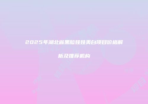 2025年湖北省黑脸娃娃美白项目价格解析及推荐机构