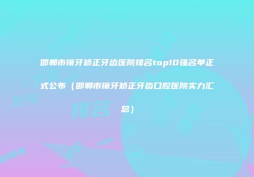 邯郸市镶牙矫正牙齿医院排名top10强名单正式公布（邯郸市镶牙矫正牙齿口腔医院实力汇总）