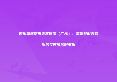 四川朗睿整形美容医院（广元）：高端整形美容服务与成功案例解析