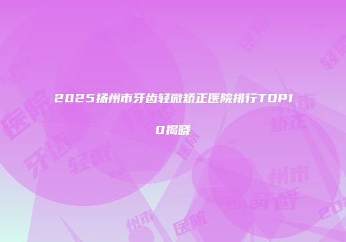 2025扬州市牙齿轻微矫正医院排行TOP10揭晓