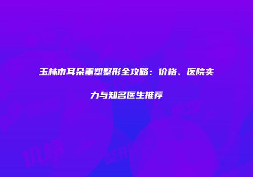玉林市耳朵重塑整形全攻略：价格、医院实力与知名医生推荐