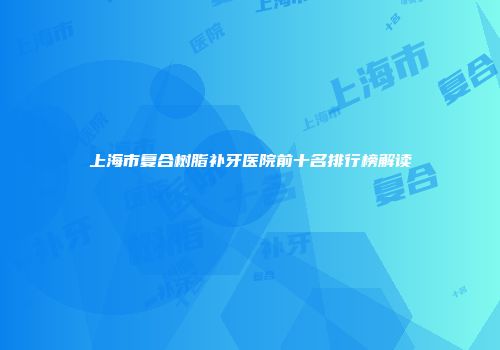 上海市复合树脂补牙医院前十名排行榜解读