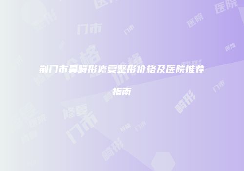 荆门市鼻畸形修复整形价格及医院推荐指南