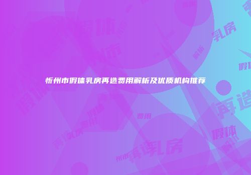 忻州市假体乳房再造费用解析及优质机构推荐