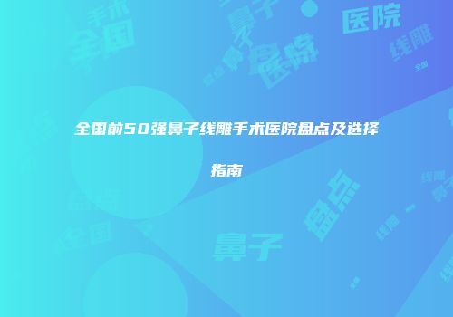 全国前50强鼻子线雕手术医院盘点及选择指南