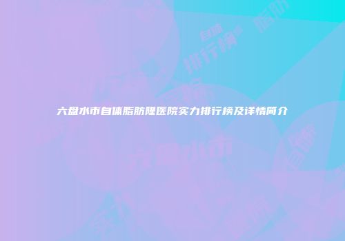 六盘水市自体脂肪隆医院实力排行榜及详情简介