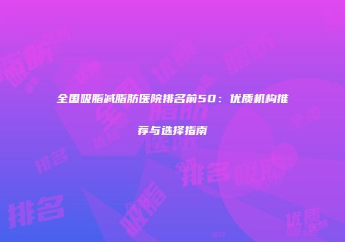 全国吸脂减脂肪医院排名前50：优质机构推荐与选择指南