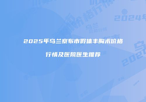 2025年乌兰察布市假体丰胸术价格行情及医院医生推荐
