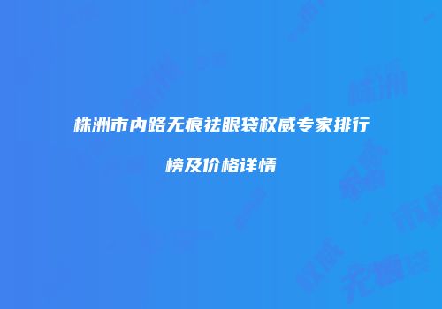 株洲市内路无痕祛眼袋权威专家排行榜及价格详情