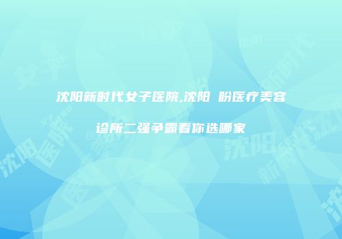 沈阳新时代女子医院,沈阳喆盼医疗美容诊所二强争霸看你选哪家