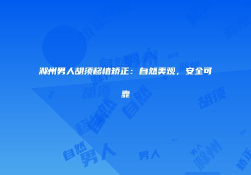 滁州男人胡须移植矫正：自然美观，安全可靠