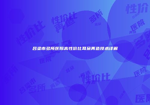吕梁市多所医院高性价比耳朵再造技术详解