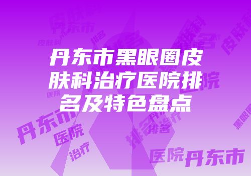 丹东市黑眼圈皮肤科治疗医院排名及特色盘点