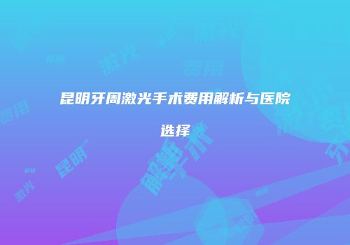 昆明牙周激光手术费用解析与医院选择