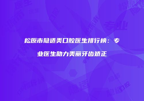 松原市隐适美口腔医生排行榜：专业医生助力美丽牙齿矫正