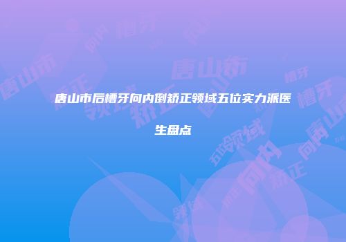 唐山市后槽牙向内倒矫正领域五位实力派医生盘点