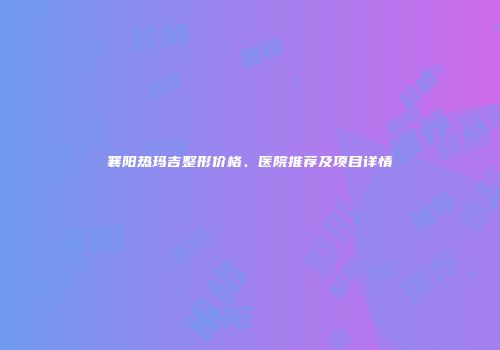 襄阳热玛吉整形价格、医院推荐及项目详情