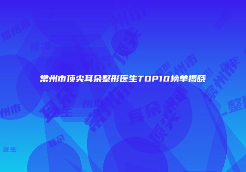 常州市顶尖耳朵整形医生TOP10榜单揭晓