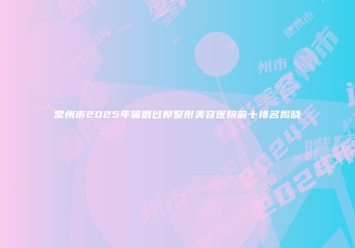 常州市2025年嘴唇过厚整形美容医院前十排名揭晓
