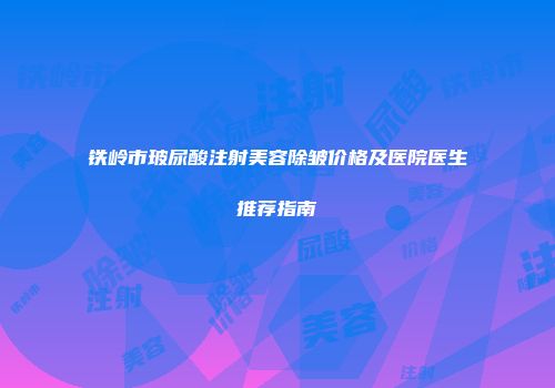 铁岭市玻尿酸注射美容除皱价格及医院医生推荐指南