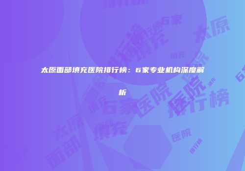 太原面部填充医院排行榜：6家专业机构深度解析