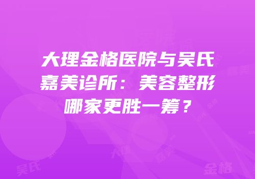 大理金格医院与吴氏嘉美诊所：美容整形哪家更胜一筹？