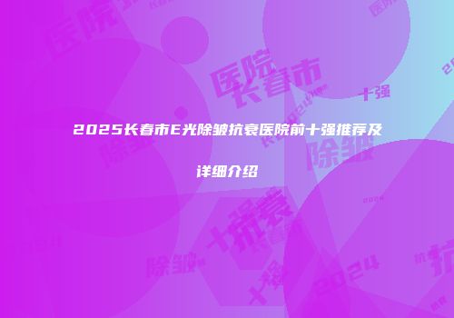 2025长春市E光除皱抗衰医院前十强推荐及详细介绍