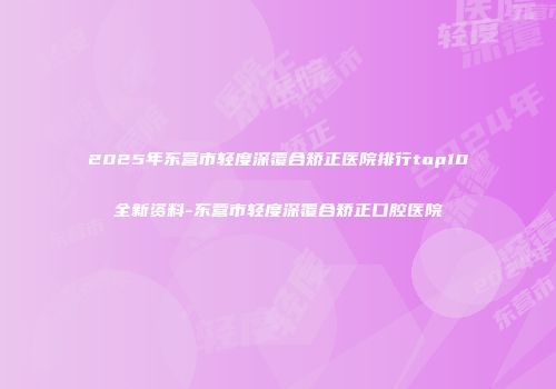 2025年东营市轻度深覆合矫正医院排行top10全新资料-东营市轻度深覆合矫正口腔医院