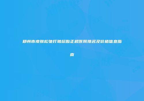 郑州市皮肤松弛打玻尿酸正规医院排名及价格信息指南