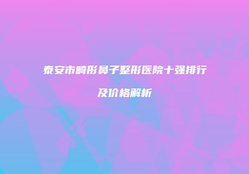 泰安市畸形鼻子整形医院十强排行及价格解析