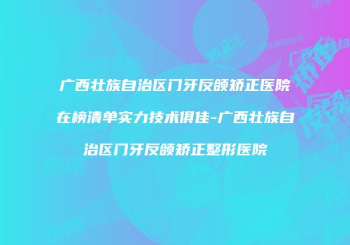 广西壮族自治区门牙反颌矫正医院在榜清单实力技术俱佳-广西壮族自治区门牙反颌矫正整形医院