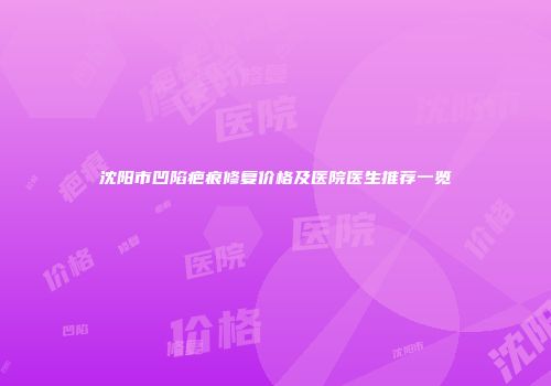 沈阳市凹陷疤痕修复价格及医院医生推荐一览