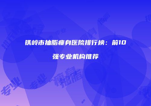 铁岭市抽脂瘦身医院排行榜：前10强专业机构推荐