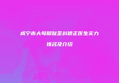 咸宁市大母脚趾歪斜矫正医生实力排名及介绍