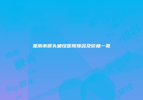 淮南市额头皱纹医院排名及价格一览