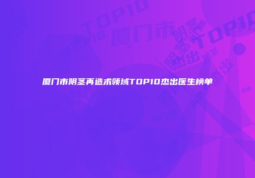 厦门市阴茎再造术领域TOP10杰出医生榜单